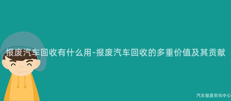 报废汽车回收有什么用-报废汽车回收的多重价值及其贡献