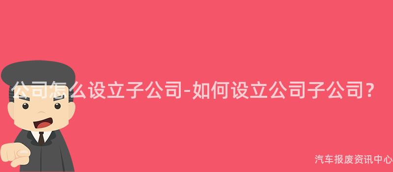 公司怎么设立子公司-如何设立公司子公司？