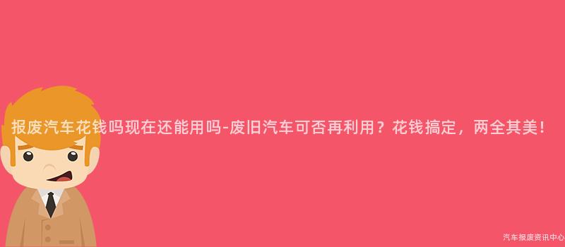 报废汽车花钱吗现在还能用吗-废旧汽车可否再利用？花钱搞定，两全其美！
