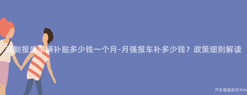 强制报废车辆补贴多少钱一个月-月强报车补多少钱？政策细则解读
