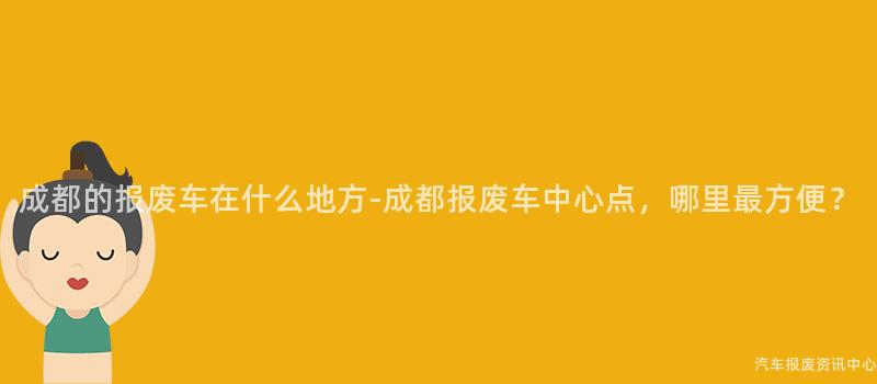 成都的报废车在什么地方-成都报废车中心点，哪里最方便？
