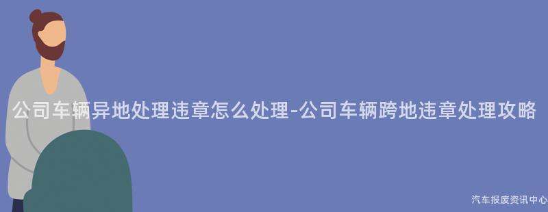 公司车辆异地处理违章怎么处理-公司车辆跨地违章处理攻略