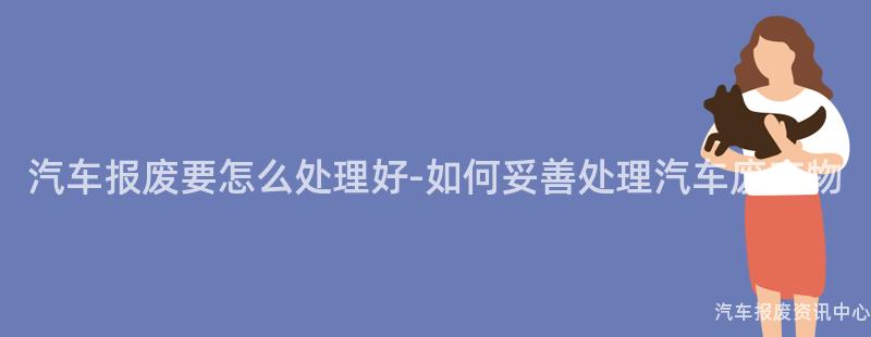 汽车报废要怎么处理好-如何妥善处理汽车废弃物