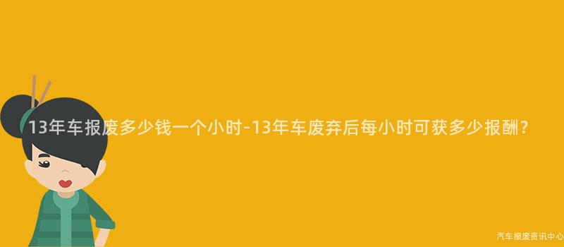 13年车报废多少钱一个小时-13年车废弃后每小时可获多少报酬？