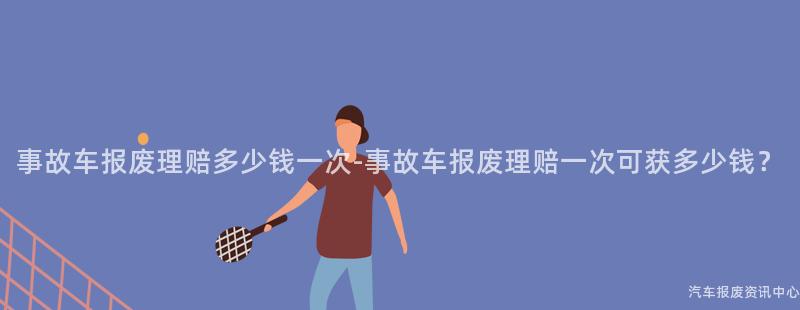 事故车报废理赔多少钱一次-事故车报废理赔一次可获多少钱？