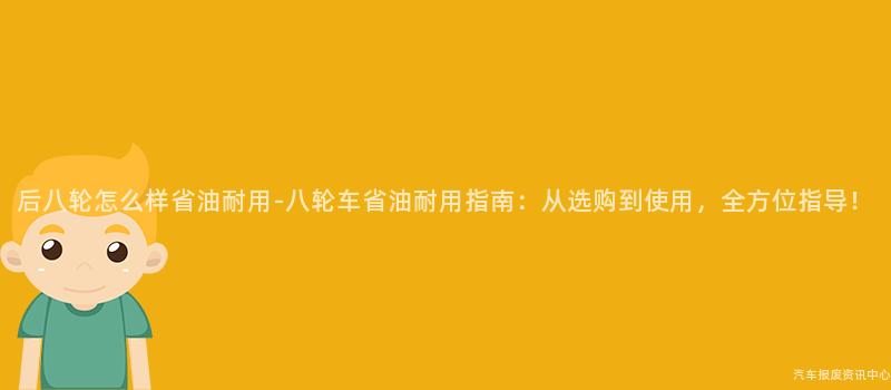 后八轮怎么样省油耐用-八轮车省油耐用指南：从选购到使用，全方位指导！