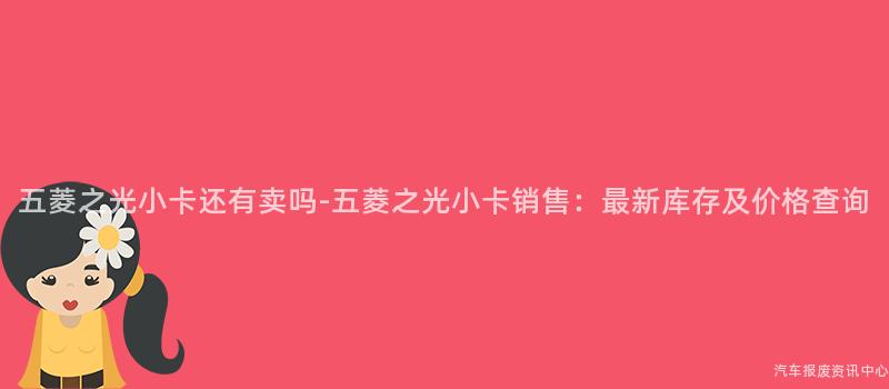 五菱之光小卡还有卖吗-五菱之光小卡销售：最新库存及价格查询