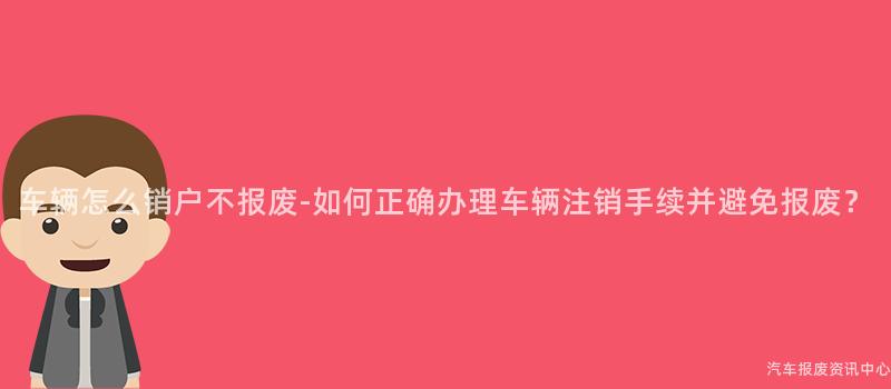 车辆怎么销户不报废-如何正确办理车辆注销手续并避免报废？