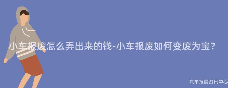小车报废怎么弄出来的钱-小车报废如何变废为宝？