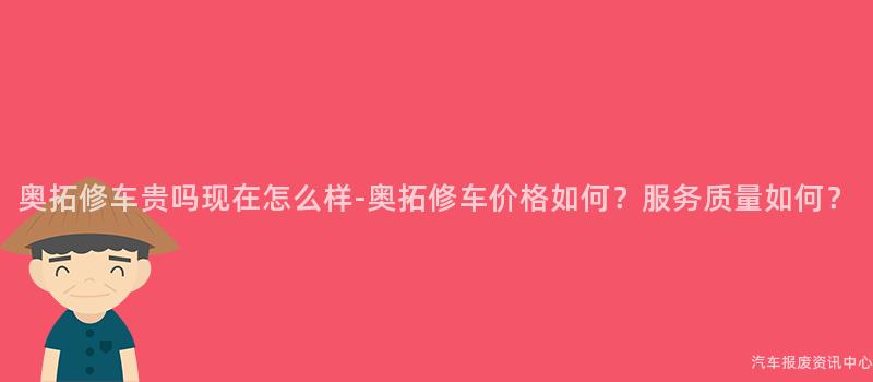 奥拓修车贵吗现在怎么样-奥拓修车价格如何？服务质量如何？