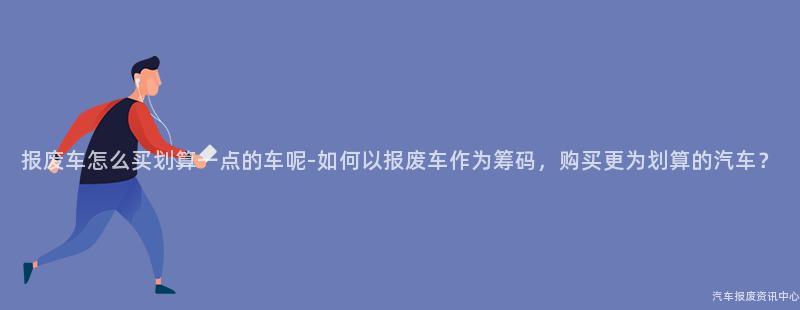 报废车怎么买划算一点的车呢-如何以报废车作为筹码，购买更为划算的汽车？
