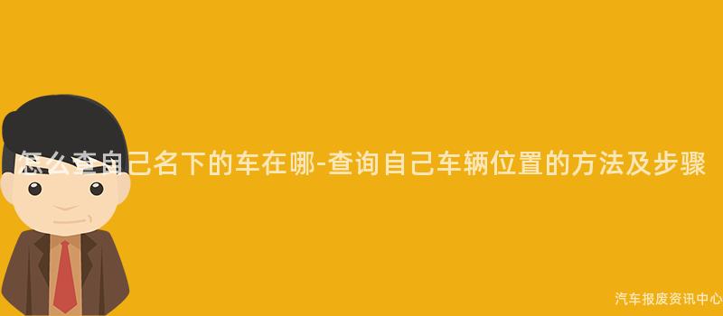 怎么查自己名下的车在哪-查询自己车辆位置的方法及步骤