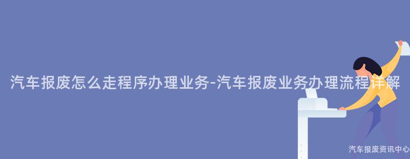 汽车报废怎么走程序办理业务-汽车报废业务办理流程详解