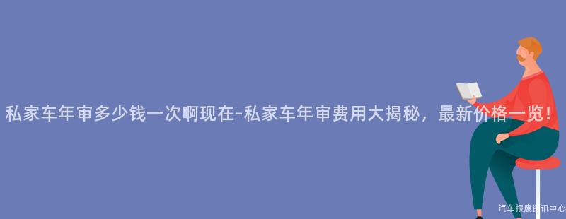 私家车年审多少钱一次啊现在-私家车年审费用大揭秘，最新价格一览！