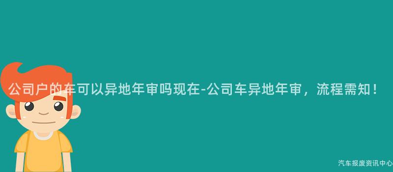 公司户的车可以异地年审吗现在-公司车异地年审，流程需知！