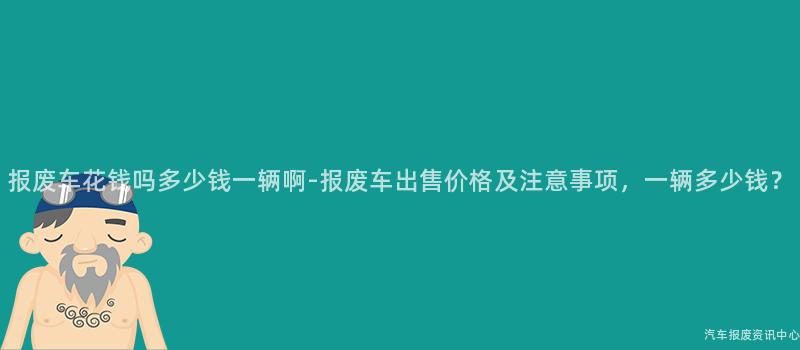 报废车花钱吗多少钱一辆啊-报废车出售价格及注意事项，一辆多少钱？
