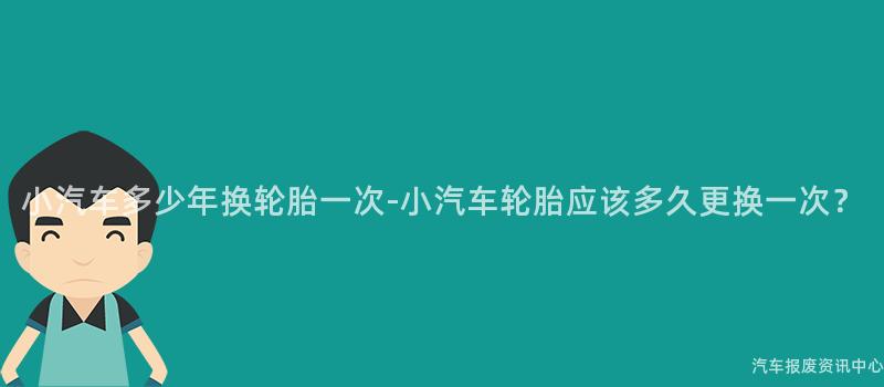 小汽车多少年换轮胎一次-小汽车轮胎应该多久更换一次？