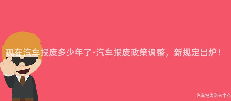 现在汽车报废多少年了-汽车报废政策调整，新规定出炉！