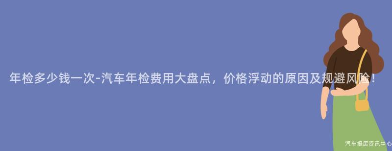 年检多少钱一次-汽车年检费用大盘点，价格浮动的原因及规避风险！