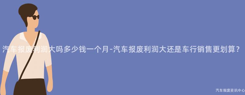 汽车报废利润大吗多少钱一个月-汽车报废利润大还是车行销售更划算？