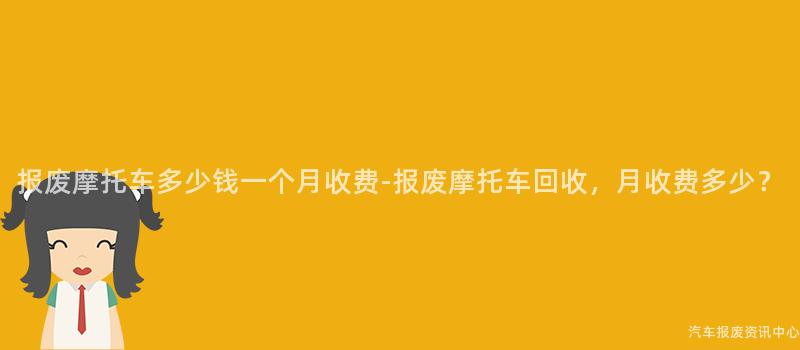 报废摩托车多少钱一个月收费-报废摩托车回收，月收费多少？