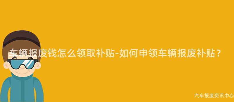 车辆报废钱怎么领取补贴-如何申领车辆报废补贴？