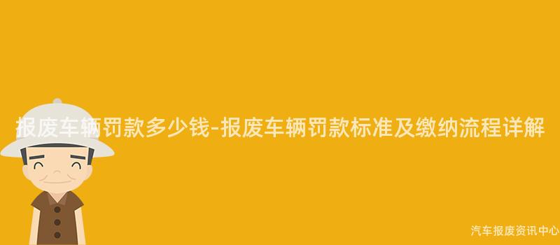 报废车辆罚款多少钱-报废车辆罚款标准及缴纳流程详解
