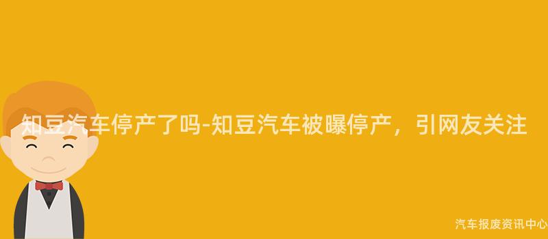 知豆汽车停产了吗-知豆汽车被曝停产，引网友关注