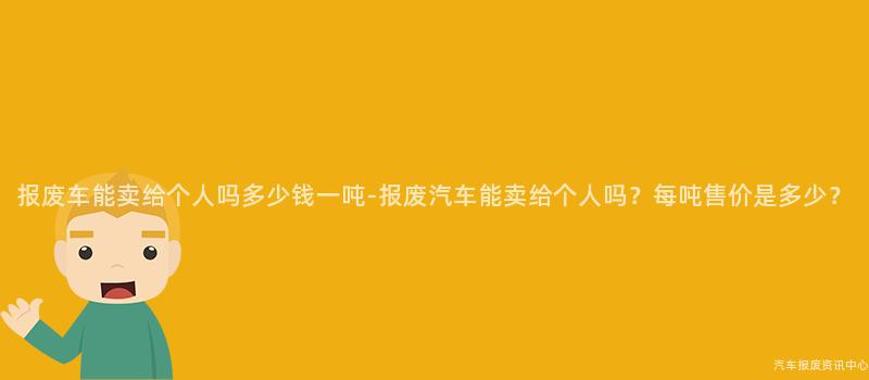 报废车能卖给个人吗多少钱一吨-报废汽车能卖给个人吗？每吨售价是多少？