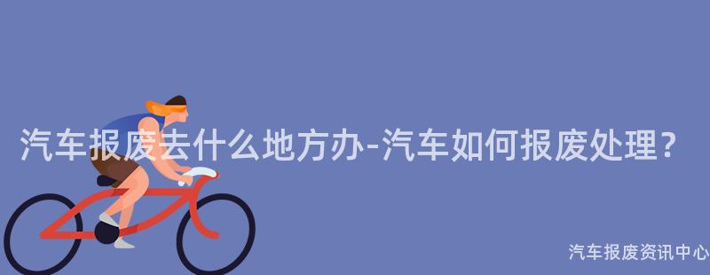 汽车报废去什么地方办-汽车如何报废处理？