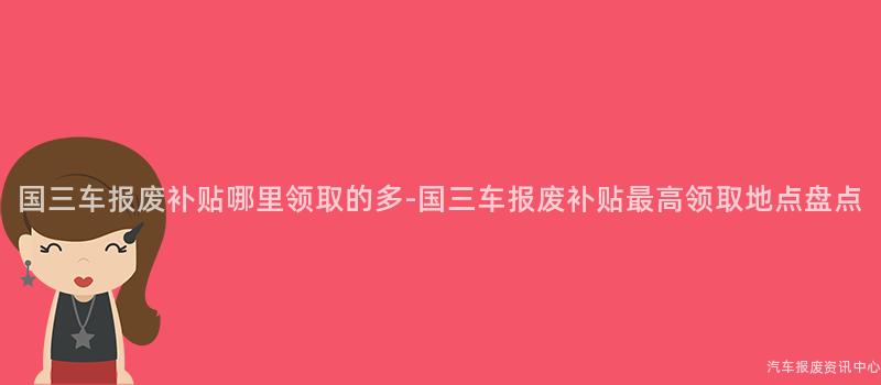 国三车报废补贴哪里领取的多-国三车报废补贴最高领取地点盘点