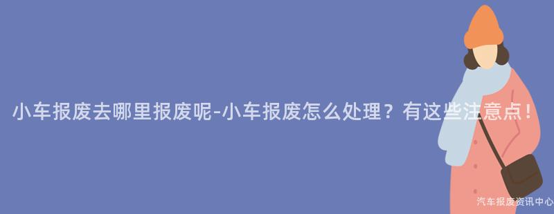 小车报废去哪里报废呢-小车报废怎么处理？有这些注意点！
