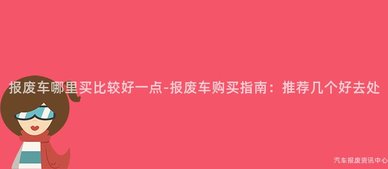 报废车哪里买比较好一点-报废车购买指南：推荐几个好去处