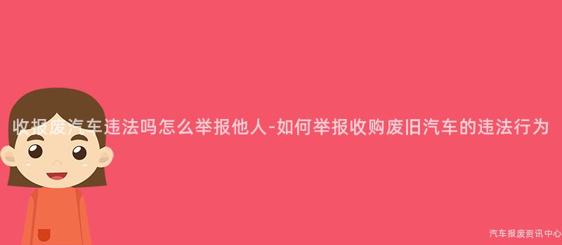 收报废汽车违法吗怎么举报他人-如何举报收购废旧汽车的违法行为