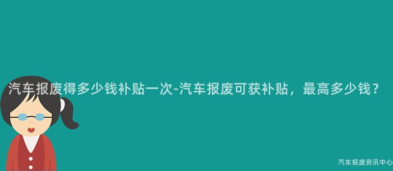 汽车报废得多少钱补贴一次-汽车报废可获补贴，最高多少钱？