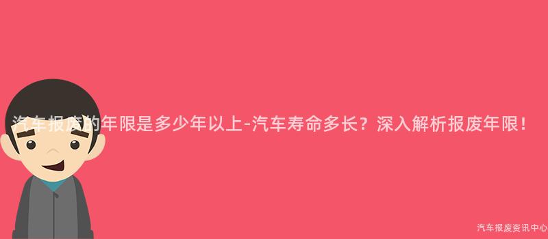 汽车报废的年限是多少年以上-汽车寿命多长？深入解析报废年限！
