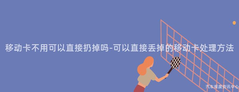 移动卡不用可以直接扔掉吗-可以直接丢掉的移动卡处理方法