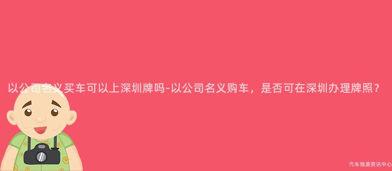 以公司名义买车可以上深圳牌吗-以公司名义购车，是否可在深圳办理牌照？