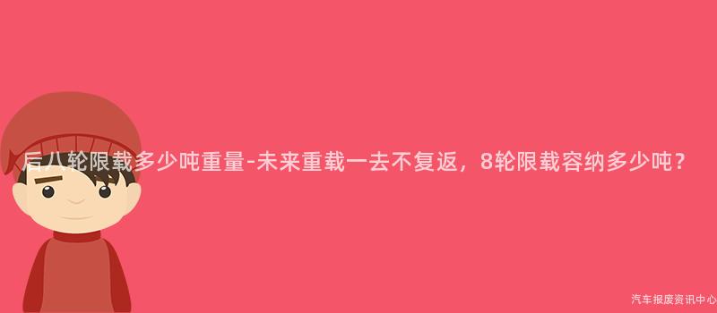 后八轮限载多少吨重量-未来重载一去不复返，8轮限载容纳多少吨？