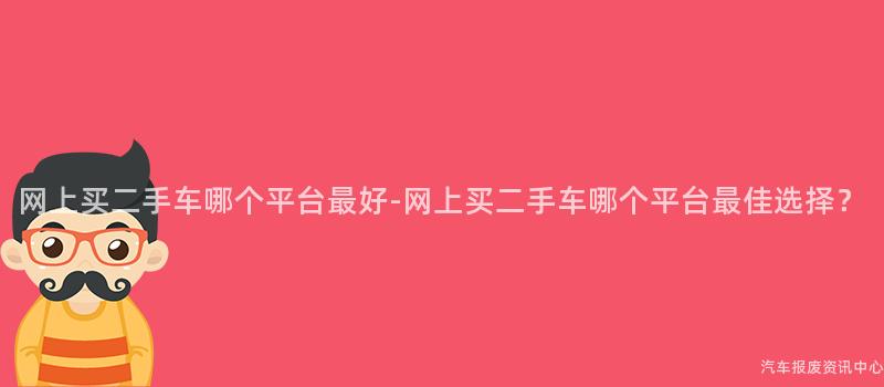 网上买二手车哪个平台最好-网上买二手车哪个平台最佳选择？