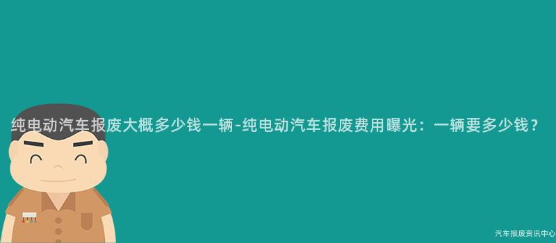 纯电动汽车报废大概多少钱一辆-纯电动汽车报废费用曝光：一辆要多少钱？