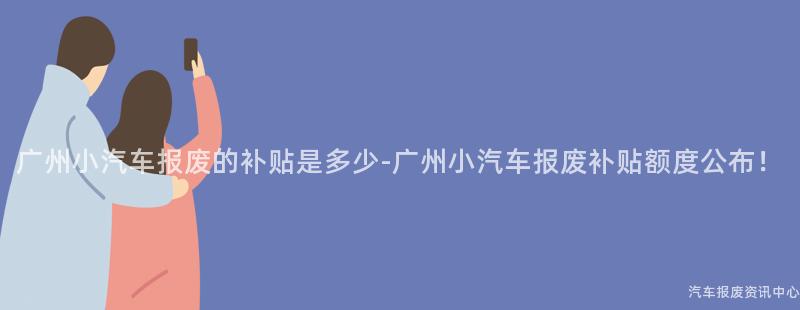 广州小汽车报废的补贴是多少-广州小汽车报废补贴额度公布！