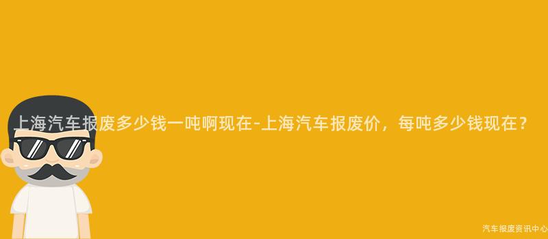 上海汽车报废多少钱一吨啊现在-上海汽车报废价，每吨多少钱现在？
