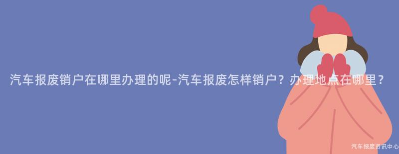 汽车报废销户在哪里办理的呢-汽车报废怎样销户？办理地点在哪里？