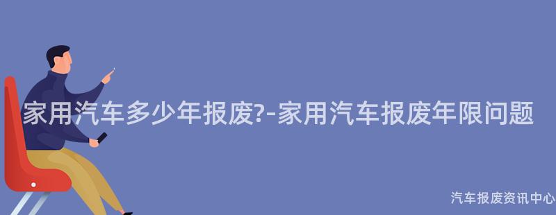 家用汽车多少年报废?-家用汽车报废年限问题