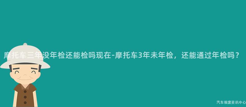 摩托车三年没年检还能检吗现在-摩托车3年未年检，还能通过年检吗？