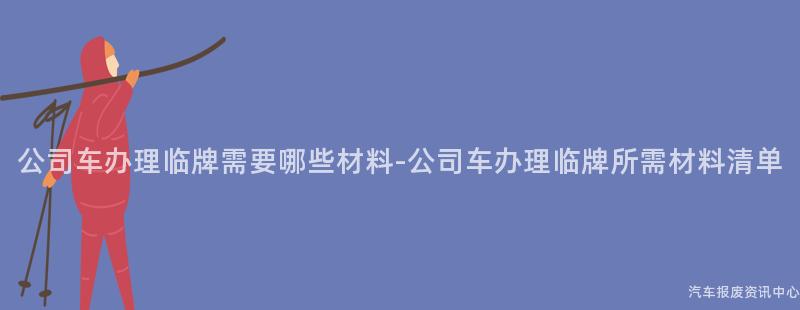 公司车办理临牌需要哪些材料-公司车办理临牌所需材料清单