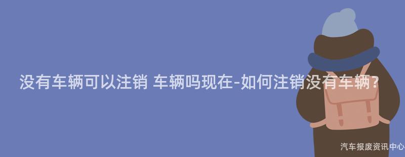 没有车辆可以注销 车辆吗现在-如何注销没有车辆？