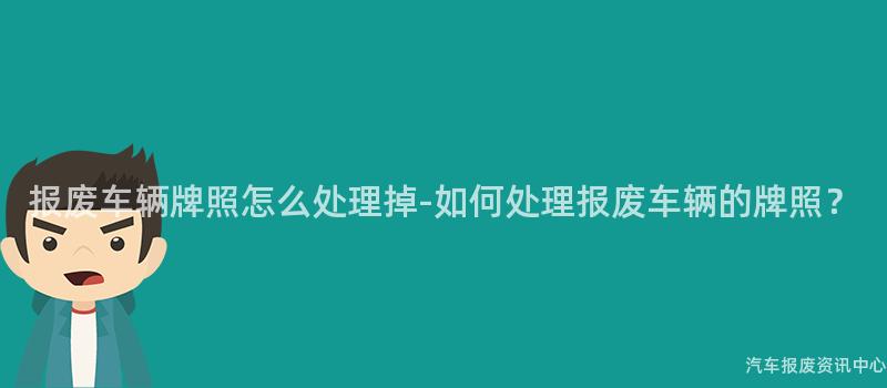 报废车辆牌照怎么处理掉-如何处理报废车辆的牌照？