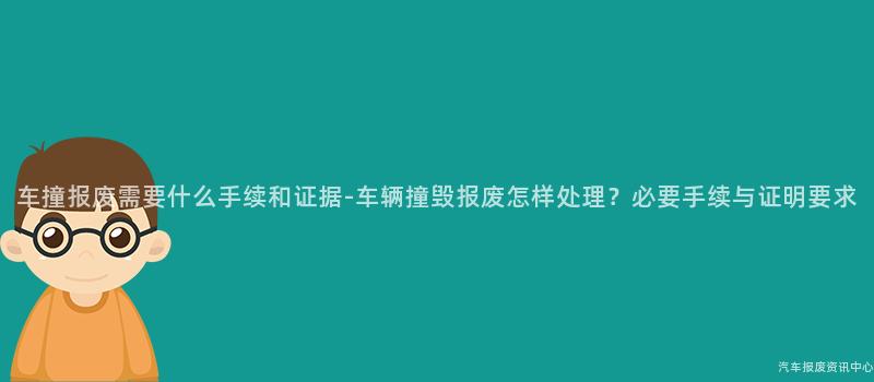 车撞报废需要什么手续和证据-车辆撞毁报废怎样处理？必要手续与证明要求